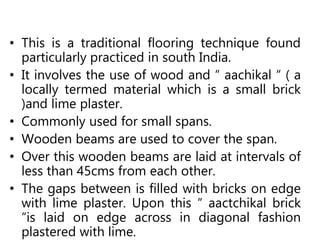 • This is a traditional flooring technique found
particularly practiced in south India.
• It involves the use of wood and “ aachikal “ ( a
locally termed material which is a small brick
)and lime plaster.
• Commonly used for small spans.
• Wooden beams are used to cover the span.
• Over this wooden beams are laid at intervals of
less than 45cms from each other.
• The gaps between is filled with bricks on edge
with lime plaster. Upon this “ aactchikal brick
“is laid on edge across in diagonal fashion
plastered with lime.
 