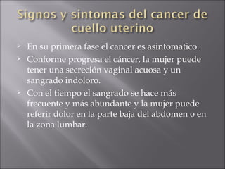 En su primera fase el cancer es asintomatico. Conforme progresa el cáncer, la mujer puede tener una secreción vaginal acuosa y un sangrado indoloro.  Con el tiempo el sangrado se hace más frecuente y más abundante y la mujer puede referir dolor en la parte baja del abdomen o en la zona lumbar. 