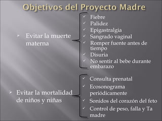 Evitar la muerte materna Fiebre Palidez Epigastralgia Sangrado vaginal Romper fuente antes de tiempo Disuria No sentir al bebe durante embarazo Evitar la mortalidad de niños y niñas  Consulta prenatal Ecosonograma periódicamente Sonidos del corazón del feto Control de peso, falla y Ta madre 