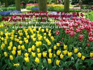 Hablamos tanto que nos perdimos el cine. “ Saldré contigo otra vez, pero sólo si me dejas invitar” dijo mi madre cuando la llevé a su casa, entonces la besé y la abracé. 