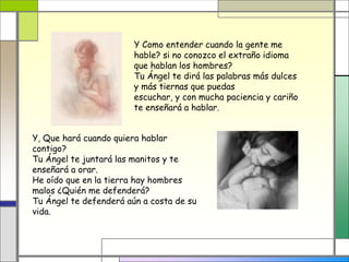 Y Como entender cuando la gente me
                        hable? si no conozco el extraño idioma
                        que hablan los hombres?
                        Tu Ángel te dirá las palabras más dulces
                        y más tiernas que puedas
                        escuchar, y con mucha paciencia y cariño
                        te enseñará a hablar.


Y, Que hará cuando quiera hablar
contigo?
Tu Ángel te juntará las manitos y te
enseñará a orar.
He oído que en la tierra hay hombres
malos ¿Quién me defenderá?
Tu Ángel te defenderá aún a costa de su
vida.
 
