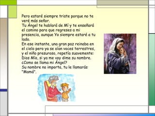 Pero estaré siempre triste porque no te
veré más señor.
Tu Ángel te hablará de Mí y te enseñará
el camino para que regreses a mi
presencia, aunque Yo siempre estaré a tu
lado.
En ese instante, una gran paz reinaba en
el cielo pero ya se oían voces terrestres,
y el niño presuroso, repetía suavemente:
Dios Mío, si ya me voy dime su nombre.
¿Como se llama mi Ángel?
Su nombre no importa, tu le llamarás
"Mamá".
 