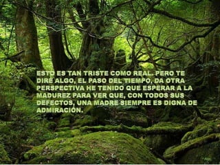 ESTO ES TAN TRISTE COMO REAL. PERO TE DIRÉ ALGO, EL PASO DEL TIEMPO, DA OTRA PERSPECTIVA HE TENIDO QUE ESPERAR A LA MADUREZ PARA VER QUE, CON TODOS SUS DEFECTOS, UNA MADRE SIEMPRE ES DIGNA DE ADMIRACIÓN. 