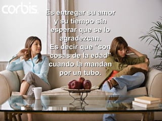 Es entregar su amor y su tiempo sin esperar que se lo agradezcan. Es decir que "son cosas de la edad" cuando la mandan por un tubo. 