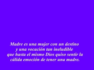 Madre es una mujer con un destino  y una vocación tan ineludible  que hasta el mismo Dios quiso sentir la cálida emoción de tener una madre. 