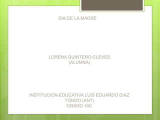 DIA DE LA MADRE
LORENA QUINTERO CLEVES
(ALUMNA)
INSTITUCION EDUCATIVA LUIS EDUARDO DIAZ
YONDO (ANT)
GRADO 10C
 