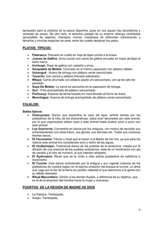 4
apropiado para la práctica de la pesca deportiva, pues en sus aguas hay abundancia y
variedad de peces. De otro lado, el atractivo paisaje de su entorno alberga cantidades
apreciables de lagartos, charapas, monos, mariposas de diferentes coloraciones y
tamaños y muchas especies de aves, entre las cuales destacan los palos.
PLATOS TÍPICOS:
• Patarasca: Pescado en vuelto en hoja de bijao cocido a la brasa.
• Juanes de Gallina Arroz cocido con carne de gallina envuelto en hojas de bijao al
baño maría.
• Inchicapi: Sopa de gallina con castaña y arroz.
• Sarapatela de Motelo: Cocinado en el mismo caparazón con plátano rallado.
• Uchangué : Huevo de tortuga con plátano verde sancochado.
• Tacacho: Con cecina y plátano triturado aderezado.
• Mitayo: Carne ahumada con plátano asado y/o sancochado, con ají de ojito de
pescado.
• Sopa De Motelo: La carne se sancocha en la caparazón de tortuga.
• Suri : Frito acompañado de plátano sancochado.
• Puchucuy: Especie de tamal basado en maíz llevado al horno es dulce.
• Munchague: Huevos de tortuga acompañado de plátano verde sancochado.
FOLKLOR:
Bailes típicos:
• Chacuycaza: Danza que escenifica la caza del tigre, animal temido por los
pobladores de la tribu de los sharanahuas, estos eran devorados por este animal,
por lo que organizados daban caza a este animal hasta acabar poco a poco con
este animal.
• Los Guerreros: Convertida en danza por los antiguos, con motivo de recordar sus
enfrentamientos con otras tribus, sus glorias, sus derrotas etc. Todas sus vivencias
hechas danza.
• El Yacumama: Tributo o ritual que le hacen a la Madre de los ríos, ya que para los
nativos este animal era considerado amo y señor de las aguas.
• El chullachaqui: Tradicional danza de los pueblos de la amazonía, creada por la
difusión de una creencia de los pueblos autóctonos, trata de un hombrecito con pie
de venado y el otro de humano, al que intentan atraparlo.
• El Ayahuasca: Ritual que se le rinde a esta planta poseedora de sabiduría e
ilusionismo.
• El Tunche: Esta danza simbolizado por la antigua y aun vigente creencia de los
pobladores de nuestra región en el espíritu protector del bosque el tunche, un alma
que vaga por la faz de la tierra sin perdón celestial el que atemoriza a la gente con
su silbido aterrador.
• Ritual Macumbero: Similar a los demás rituales, a diferencia de su objetivo, que
es el de la atracción del hombre hacia la mujer y viceversa.
PUERTOS DE LA REGIÓN DE MADRE DE DIOS
• La Pastora -Tambopata.
• Anapu -Tambopata.
 