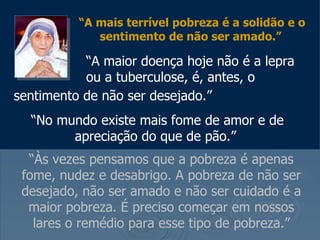 “ A mais terrível pobreza é a solidão e o sentimento de não ser amado.”     “ A maior doença hoje não é a lepra    ou a tuberculose, é, antes, o sentimento de não ser desejado.”   “ No mundo existe mais fome de amor e de apreciação do que de pão.”   “ Às vezes pensamos que a pobreza é apenas fome, nudez e desabrigo. A pobreza de não ser desejado, não ser amado e não ser cuidado é a maior pobreza. É preciso começar em nossos lares o remédio para esse tipo de pobreza.” 