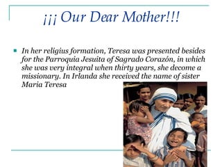 In her religius formation, Teresa was presented besides for the Parroquia Jesuita of Sagrado Corazón, in which she was very integral when thirty years, she decome a missionary. In Irlanda she received the name of sister Maria Teresa   ¡¡¡ Our Dear Mother!!! 