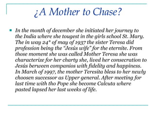 In the month of december she initiated her journey to the India where she tougest in the girls school St. Mary. The in way 24* of may of 1937 the sister Teresa did profession being the “Jesús wife” for the eternite. From those moment she was called Mother Teresa she was characterize for her charty she, lived her consecration to Jesús berween companios with fidelity and happiness. In March of 1997, the mother Teresita bless to her newly choosen successor as Upper general. After meeting for last time with tho Pope she become Calcuta where pasted lapsed her last weeks of life. ¿A Mother to Chase? 