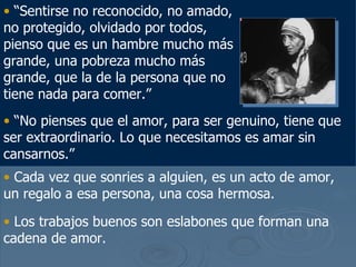“ Sentirse no reconocido, no amado, no protegido, olvidado por todos, pienso que es un hambre mucho m ás grande, una pobreza mucho más grande, que la de la persona que no tiene nada para comer .” “ No pienses que el amor, para ser genuino, tiene que ser extraordinario. Lo que necesitamos es amar sin cansarnos.” Cada vez que sonries a alguien, es un acto de amor, un regalo a esa persona, una cosa hermosa. Los trabajos buenos son eslabones que forman una cadena de amor.   