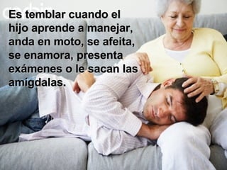 Es temblar cuando el hijo aprende a manejar, anda en moto, se afeita,  se enamora, presenta exámenes o le sacan las amígdalas. 