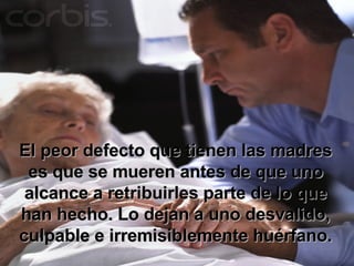 El peor defecto que tienen las madres es que se mueren antes de que uno alcance a retribuirles parte de lo que han hecho. Lo dejan a uno desvalido, culpable e irremisiblemente huérfano. 