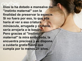 Dios la ha dotado a mansalva del "instinto maternal" con la finalidad de preservar la especie. Si no fuera por eso, lo que ella haría al ver a esa criatura minúscula, arrugada y chillona, sería arrojarla a la basura. Pero gracias al "instinto maternal" la mira embobada, la encuentra preciosa y se dispone a cuidarla gratis hasta que cumpla por lo menos 21 años. 