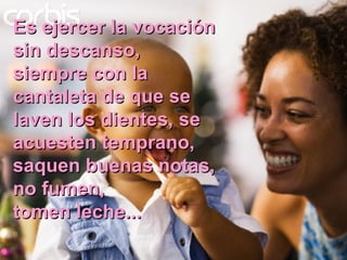 Es ejercer la vocación sin descanso, siempre con la cantaleta de que se laven los dientes, se acuesten temprano, saquen buenas notas, no fumen, tomen leche... 