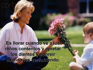 Es llorar cuando ve a los niños contentos y apretar los dientes y sonreír cuando los ve sufriendo. 