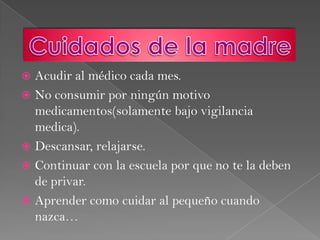 Acudiral médico cada mes.No consumir por ningún motivo medicamentos(solamente bajo vigilancia medica).Descansar, relajarse.Continuar con la escuela por que no te la deben de privar.Aprender como cuidar al pequeño cuando nazca… Cuidados de la madre
