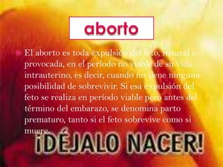 El aborto es toda expulsión del feto, natural o provocada, en el período no viable de su vida intrauterino, es decir, cuando no tiene ninguna posibilidad de sobrevivir. Si esa expulsión del feto se realiza en período viable pero antes del término del embarazo, se denomina parto prematuro, tanto si el feto sobrevive como si muere.aborto