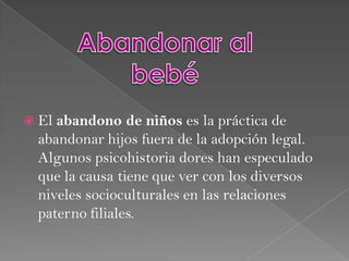 Abandonar al bebéEl abandono de niños es la práctica de abandonar hijos fuera de la adopción legal. Algunos psicohistoria doreshan especulado que la causa tiene que ver con los diversos niveles socioculturales en las relaciones paterno filiales.