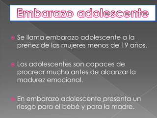 Se llama embarazo adolescente a la preñez de las mujeres menos de 19 años.Los adolescentes son capaces de procrear mucho antes de alcanzar la madurez emocional.En embarazo adolescente presenta un riesgo para el bebé y para la madre.Embarazo adolescente