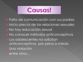 Falta de comunicación con sus padresInicio precoz de las relaciones sexualesNo hay educación sexualNo conocer métodos anticonceptivos Los adolescentes no solicitan anticonceptivos  por pena o miedo Una violación entre otros…Causas!