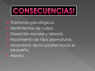 Trastornos psicológicos.Sentimientos de culpa.Deserción escolar y laboral.Nacimiento de hijos prematuros.Abandono de los padres hacia el pequeño. Aborto. Consecuencias!