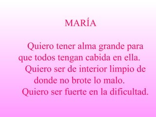 MARÍA   Quiero tener alma grande para que todos tengan cabida en ella.    Quiero ser de interior limpio de donde no brote lo malo.    Quiero ser fuerte en la dificultad.   