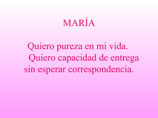MARÍA Quiero pureza en mi vida.    Quiero capacidad de entrega sin esperar correspondencia. 
