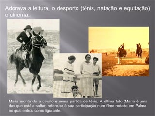 Adorava a leitura, o desporto (t é nis, nata ç ão e equita ç ão) e cinema. Maria montando a cavalo e numa partida de ténis. A última foto (Maria é uma das que está a saltar) refere-se à sua participação num filme rodado em Palma, no qual entrou como figurante. 