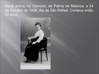 Maria entrou no Carmelo, de Palma de Maiorca, a 24 de Outubro de 1928, dia de São Rafael. Contava então 23 anos.  