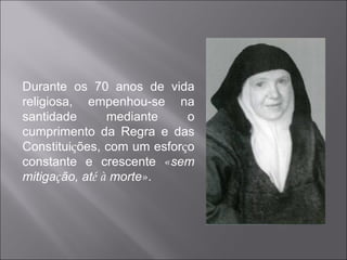Durante os 70 anos de vida religiosa, empenhou-se na santidade mediante o cumprimento da Regra e das Constitui ç ões, com um esfor ç o constante e crescente  « sem mitiga ç ão, at é   à  morte » . 