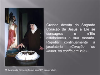 Grande devota do Sagrado Cora ç ão de Jesus a Ele se consagrou e n ’ Ele estabeleceu a sua morada. Repetia continuamente a jaculat ó ria  « Cora ç ão de Jesus, eu confio em V ó s » . M. Maria da Conceição no seu 90º aniversário. 