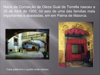 Maria da Concei ç ão de Oleza Gual de Torrella nasceu a 25 de Abril de 1905, no seio de uma das fam í lias mais importantes e abastadas, em em Palma de Maiorca. Casa paterna e o quarto onde nasceu . 