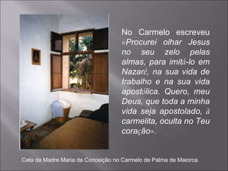 No Carmelo escreveu  « Procurei olhar Jesus no seu zelo pelas almas, para imit á -lo em Nazar é , na sua vida de trabalho e na sua vida apost ó lica. Quero, meu Deus, que toda a minha vida seja apostolado,  à  carmelita, oculta no Teu cora ç ão » . Cela da Madre Maria da Conceição no Carmelo de Palma de Maiorca. 