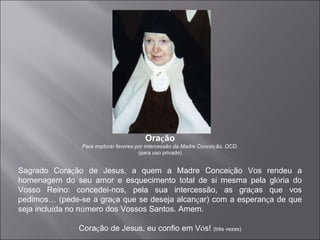 Ora ç ão Para implorar favores por intercessão da Madre Concei ç ão, OCD. (para uso privado) Sagrado Cora ç ão de Jesus, a quem a Madre Concei ç ão Vos rendeu a homenagem do seu amor e esquecimento total de si mesma pela gl ó ria do Vosso Reino: concedei-nos, pela sua intercessão, as gra ç as que vos pedimos …  (pede-se a gra ç a que se deseja alcan ç ar) com a esperan ç a de que seja inclu í da no n ú mero dos Vossos Santos. Amem. Cora ç ão de Jesus, eu confio em V ó s!  (três vezes) 