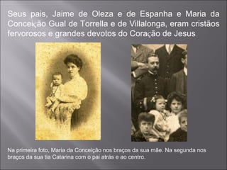 Seus pais, Jaime de Oleza e de Espanha e Maria da Concei ç ão Gual de Torrella e de Villalonga, eram cristãos fervorosos e grandes devotos do Cora ç ão de Jesus .  Na primeira foto, Maria da Conceição nos braços da sua mãe. Na segunda nos braços da sua tia Catarina com o pai atrás e ao centro.  