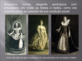 Simp á tica, bonita, elegante participava com entusiasmo em todas as festas e bailes, como era costume entre as pessoas da sua condi ç ão social . Fotos com traje de gala e fantasias com que participou em em festas e bailes. 
