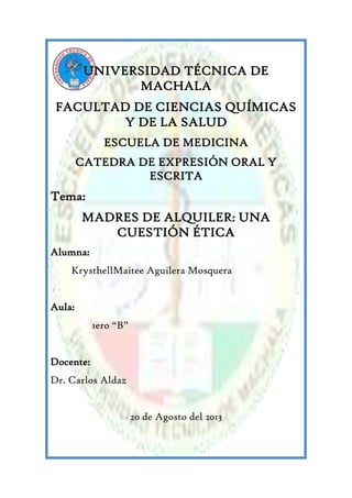 UNIVERSIDAD TÉCNICA DE
MACHALA
FACULTAD DE CIENCIAS QUÍMICAS
Y DE LA SALUD
ESCUELA DE MEDICINA
CATEDRA DE EXPRESIÓN ORAL Y
ESCRITA
Tema:
MADRES DE ALQUILER: UNA
CUESTIÓN ÉTICA
Alumna:
KrysthellMaitee Aguilera Mosquera
Aula:
1ero “B”
Docente:
Dr. Carlos Aldaz
20 de Agosto del 2013
 