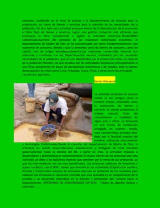 consumo, incidiendo en el nivel de precios y el abastecimiento de insumos para la
producción; así como de bienes y servicios para la atención de las necesidades de la
población. De otro lado esta actividad propone dentro de la liberalización de la economía
el libre flujo de bienes y servicios, lograr una gestión comercial más eficiente que
promueva la libre competencia y agilice la actividad comercial. RELACIONES
COMERCIALESDentro del contexto de las relaciones comerciales existentes, el
departamento de Madre de Dios se ha caracterizado por tener fundamentalmente una
economía de consumo, debido a que la demanda tanto de bienes de consumo, como de
capital, son de origen extradepartamental.Las relaciones comerciales internas son
estrechas y continuas con los Departamentos vecinos, motivados por las crecientes
necesidades de la población, que no son abastecidas por la producción local, en especial
de la población flotante, las que atraídas por las actividades extractivas principalmente el
oro, fluye anualmente en busca de perspectivas económicas y de empleo, ante la latente
desocupación de urbes como Lima, Arequipa, Cusco, Puno, y otros.Entre los principale
s productos agrícolas…
Sector Artesanal
La actividad artesanal en nuestro
medio es tan antigua como el
hombre mismo, entendida como
la producción de bienes y
servicios en donde predomina el
trabajo manual, fruto del
conocimiento y habilidad de
algún arte u oficio. La Artesanía
es una forma de producción
arraigada en nuestro medio,
cuya característica principal está
dada por la facultad creativa del
hombre, utilizando instrumentos
y tecnologías tradicionales.Desde la creación del departamento de Madre de Dios, la
artesanía ha venido desarrollándose aisladamente y desligada de toda iniciativa
gubernamental hasta la década del 80, a partir de ésta, la actividad empieza a
desarrollarse y promocionarse comercialmente.El escaso interés de los artesanos por esta
actividad ,se debe a los bajísimos ingresos que perciben por la venta de sus artesanías, ya
que los intermediarios son los mas beneficiados. Los artesanos adolecen de incentivos y
apoyo crediticio, casi el 90% , tienen que diversificar sus actividades (Explotación aurífera,
forestal y comercial)La mayoría de artesanos adecuan un ambiente de sus viviendas para
elaborar sus artesanías.Es necesario recordar que esta actividad es un complemento de la
turística y su desarrollo redundará en la difusión y promoción del Turismo hacia el
Departamento. ARTESANOS DE COMUNIDADES NATIVAS Tejidos de algodón (bolsas y
cushmas). …
 