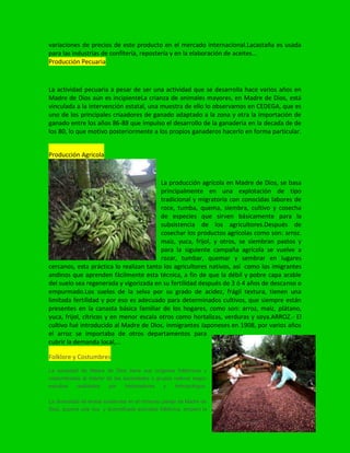 variaciones de precios de este producto en el mercado internacional.Lacastaña es usada
para las industrias de confitería, repostería y en la elaboración de aceites…
Producción Pecuaria
La actividad pecuaria a pesar de ser una actividad que se desarrolla hace varios años en
Madre de Dios aún es incipienteLa crianza de animales mayores, en Madre de Dios, está
vinculada a la intervención estatal, una muestra de ello lo observamos en CEDEGA, que es
uno de los principales criaadores de ganado adaptado a la zona y otra la importación de
ganado entre los años 86-88 que impulso el desarrollo de la ganaderia en la decada de de
los 80, lo que motivo posteriormente a los propios ganaderos hacerlo en forma particular.
Producción Agricola
La producción agrícola en Madre de Dios, se basa
principalmente en una explotación de tipo
tradicional y migratoria con conocidas labores de
roce, tumba, quema, siembra, cultivo y cosecha
de especies que sirven básicamente para la
subsistencia de los agricultores.Después de
cosechar los productos agrícolas como son: arroz.
maíz, yuca, frijol, y otros, se siembran pastos y
para la siguiente campaña agrícola se vuelve a
rozar, tumbar, quemar y sembrar en lugares
cercanos, esta práctica lo realizan tanto los agricultores nativos, así como los imigrantes
andinos que aprenden fácilmente esta técnica, a fin de que la débil y pobre capa arable
del suelo sea regenerada y vigorizada en su fertilidad después de 3 ó 4 años de descanso o
empurmado.Los suelos de la selva por su grado de acidez, frágil textura, tienen una
limitada fertilidad y por eso es adecuado para determinados cultivos, que siempre están
presentes en la canasta básica familiar de los hogares, como son: arroz, maíz, plátano,
yuca, frijol, cítricos y en menor escala otros como hortalizas, verduras y soya.ARROZ.- El
cultivo fué introducido al Madre de Dios, inmigrantes Japoneses en 1908, por varios años
el arroz se importaba de otros departamentos para
cubrir la demanda local,…
Folklore y Costumbres
La sociedad de Madre de Dios tiene sus orígenes folklóricos y
costumbristas al interior de las sociedades o grupos nativos según
estudios realizados por historiadores y Antropólogos.
La diversidad de etnias existentes en el inmenso paraje de Madre de
Dios, supone una rica y diversificada actividad folklórica, empero la
 