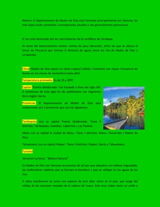Relieve: El departamento de Madre de Dios está formado principalmente por llanuras, las
más bajas están sometidas a inundaciones anuales y son generalmente pantanosas.
El sur está dominado por los contrafuertes de la cordillera de Carabaya.
Al oeste del departamento existen colinas de poca elevación, entre las que se ubican el
Istmo de Fitzcarral que forman la divisoria de aguas entre los ríos de Madre de Dios y
Urubamba.
Clima: Madre de Dios posee un clima tropical (cálido y húmedo) con mayor frecuencia de
lluvias en los meses de noviembre hasta abril.
Temperatura promedio: Es de 25 y 30ºC
Capital: Puerto Maldonado: Fue fundada a fines del siglo XIX.
A comienzos de este siglo ha ido poblándose con migrantes
de la región Sierra.
Provincias: El departamento de Madre de Dios está
conformado por 3 provincias que son las siguientes:
Tambopata con su capital Puerto Maldonado. Tiene 4
distritos: Tambopata, Inambari, Laberinto y Las Piedras.
Manu con su capital la ciudad de Manu. Tiene 3 distritos: Manu, Fitzcarrald y Madre de
Dios.
Tahuamanu con su capital Iñapari. Tiene 3 distritos: Iñapari, Iberia y Tahuamanu.
Turismo
Atractivo turístico. “Belleza Natural”
En Madre de Dios son famosas las puestas de sol por que adquiere una belleza inigualable,
las multicolores neblinas que se forman al atardecer y que se reflejan en las aguas de los
ríos.
A estos atardeceres se suma una especie de arco albo, único en el país, que surge del
reflejo de los cercanos nevados de la cadena de Cusco. Este arco rodea como un anillo a
 