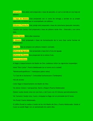 Patarashca: Este plato está preparado a base de pescado, el cual va servido en una hoja de
plátano.
La Sopa de Motelo: Está preparada con la carne de tortuga y servida en su propio
caparazón, el mismo que va acompañado con plátano.
Chilcano o Timbuche: Este potaje está preparado a base de carachama (pescado menudo).
Tacacho con Cecina: Está preparado a base de plátano verde frito - chancado y con carne
seca.
Bebidas típicas: Entre ellas tenemos:
El Masato: Está preparado a base de fermentación de la yuca (hay varias formas de
preparación).
El Chapo: Que se prepara con plátano maduro cocinado.
Refresco de Aguajina: Está preparada a base de la fruta de Aguaje.
Refresco de Pihuayo: Esta preparado de la misma fruta.
Servicios turísticos:
Al llegar al departamento de Madre de Dios, podemos visitar los siguientes hospedajes:
Hotel “Don Carlos”: Puerto Maldonado (en el centro de la ciudad)
“RainforestExpeditions”: Tambopata (plena selva)
“La Casa de la Sachavaca”: Comunidad Sachavacayoc (Tambopata)
Vías de acceso:
Como llegar al departamento de Madre de Dios:
Vía Aérea: Existen 2 aeropuertos: Iberia e Iñapari (Puerto Maldonado)
Existen vuelos desde Lima con una hora, y del Cusco con 45 minutos aproximadamente.
Vía Terrestre: Desde Lima, Cusco y Arequipa se llega con un promedio de 42 horas.
Vía Fluvial: Puerto Maldonado.
El tráfico fluvial se realiza a través de los ríos Madre de Dios y Puerto Maldonado. Desde el
Cusco se puede llegar con un aproximado de cuatro días.
 