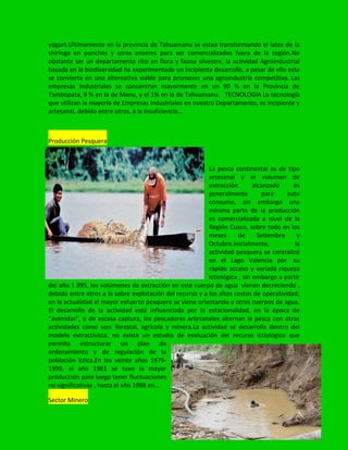 yogurt.Ultimamente en la provincia de Tahuamanu se estaa transformando el latex de la
shiringa en ponchos y otros enseres para ser comercializados fuera de la región.No
obstante ser un departamento rico en flora y fauna silvestre, la actividad Agroindustrial
basada en la biodiversidad ha experimentado un incipiente desarrollo, a pesar de ello esta
se convierte en una alternativa viable para promover una agroindustria competitiva. Las
empresas Industriales se concentran mayormente en un 90 % en la Provincia de
Tambopata, 9 % en la de Manu, y el 1% en la de Tahuamanu. TECNOLOGIA La tecnología
que utilizan la mayoría de Empresas Industriales en nuestro Departamento, es incipiente y
artesanal, debido entre otros, a la insuficiencia…
Producción Pesquera
La pesca continental es de tipo
artesanal y el volumen de
extracción alcanzado es
generalmente para auto
consumo, sin embargo una
mínima parte de la producción
es comercializada a nivel de la
Región Cusco, sobre todo en los
meses de Setiembre y
Octubre.Inicialmente, la
actividad pesquera se centralizó
en el Lago Valencia por su
rápido acceso y variada riqueza
ictiológica , sin embargo a partir
del año 1 995, los volúmenes de extracción en este cuerpo de agua vienen decreciendo ,
debido entre otros a la sobre explotación del recurso y a los altos costos de operatividad;
en la actualidad el mayor esfuerzo pesquero se viene orientando a otros cuerpos de agua.
El desarrollo de la actividad está influenciada por la estacionalidad, en la época de
“avenidas”, o de escasa captura, los pescadores artesanales alternan la pesca con otras
actividades como son: forestal, agrícola y minera.La actividad se desarrolla dentro del
modelo extractivista, no existe un estudio de evaluación del recurso ictiológico que
permita estructurar un plan de
ordenamiento y de regulación de la
población íctica.En los veinte años 1979-
1999, el año 1981 se tuvo la mayor
producción para luego tener fluctuaciones
no significativas , hasta el año 1988 en…
Sector Minero
 