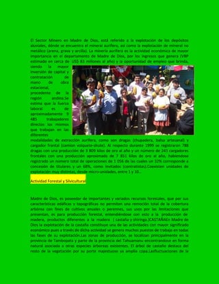 El Sector Minero en Madre de Dios, está referido a la explotación de los depósitos
aluviales, dónde se encuentra el mineral aurífero, así como la explotación de mineral no
metálico (arena, grava y arcilla). La minería aurífera es la actividad económica de mayor
importancia en el departamento de Madre de Dios, por los ingresos que genera (VBP
estimado en cerca de US$ 83 millones al año) y la oportunidad de empleo que brinda,
siendo la mayor
inversión de capital y
contratación de
mano de obra
estacional,
procedente de la
región andina.Se
estima que la fuerza
laboral es de
aproximadamente 9
485 trabajadores
directos los mismos
que trabajan en las
diferentes
modalidades de extracción aurifera, como son dragas (chupadera, balsa artesanal) y
cargador frontal (camion volquete-shute). Al respecto durante 1999 se registraron 788
dragas con una producción de 3 809 kilos de oro al año y un número de 243 cargadores
frontales con una producción aproximada de 7 851 kilos de oro al año, habiendose
registrado un número total de operaciones de 1 056 de las cuales un 32% corresponde a
concesión de titulares y un 68%, como invitados (contratistas).Coexisten unidades de
explotación muy distintas, desde micro-unidades, entre 1 y 10…
Actividad Forestal y Silvicultural
Madre de Dios, es poseedor de importantes y variados recursos forestales, que por sus
características edáficas y topográficas no permiten una remoción total de la cobertura
arbórea con fines de cultivos anuales o perennes, sus usos por las limitaciones que
presentan, es para producción forestal, entendiéndose con esto a la producción de
madera, productos diferentes a la madera ( castaña y shiringa.)CASTAÑAEn Madre de
Dios la explotación de la castaña constituye una de las actividades con mayor significado
económico pues a través de dicha actividad se genera muchos puestos de trabajo en todas
las fases de su explotación.Las zonas de producción, se localizan principalmente en la
provincia de Tambopata y parte de la provincia del Tahuamanu encontrandose en forma
natural asociada a otras especies árboreas existentes. El árbol de castaño destaca del
resto de la vegetación por su porte majestuoso ya amplia copa.Lasfluctuaciones de la
 