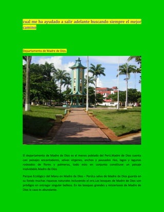 cual me ha ayudado a salir adelante buscando siempre el mejor
camino
Departamento de Madre de Dios.
El departamento de Madre de Dios es el menos poblado del Perú.Madre de Dios cuenta
con paisajes encantadores, selvas vírgenes, anchos y pausados ríos, lagos y lagunas
rodeados de flores y palmeras, todo esto en conjunto constituye un paisaje
inolvidable.Madre de Dios
Parque Ecológico del Manu en Madre de Dios – PerúLa selva de Madre de Dios guarda en
su fondo muchas riquezas naturales incluyendo el oro.Los bosques de Madre de Dios son
pródigos en entregar singular belleza. En los bosques grandes y misteriosos de Madre de
Dios la caza es abundante.
 