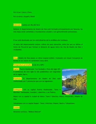 Por el sur: Cusco y Puno
Por el norte: Ucayali y Brasil
Extensión: Cuenta con 85,182 km2.
Relieve: El departamento de Madre de Dios está formado principalmente por llanuras, las
más bajas están sometidas a inundaciones anuales y son generalmente pantanosas.
El sur está dominado por los contrafuertes de la cordillera de Carabaya.
Al oeste del departamento existen colinas de poca elevación, entre las que se ubican el
Istmo de Fitzcarral que forman la divisoria de aguas entre los ríos de Madre de Dios y
Urubamba.
Clima: Madre de Dios posee un clima tropical (cálido y húmedo) con mayor frecuencia de
lluvias en los meses de noviembre hasta abril.
Temperatura promedio: Es de 25 y 30ºC
Capital: Puerto Maldonado: Fue fundada a fines del siglo XIX.
A comienzos de este siglo ha ido poblándose con migrantes
de la región Sierra.
Provincias: El departamento de Madre de Dios está
conformado por 3 provincias que son las siguientes:
Tambopata con su capital Puerto Maldonado. Tiene 4
distritos: Tambopata, Inambari, Laberinto y Las Piedras.
Manu con su capital la ciudad de Manu. Tiene 3 distritos: Manu, Fitzcarrald y Madre de
Dios.
Tahuamanu con su capital Iñapari. Tiene 3 distritos: Iñapari, Iberia y Tahuamanu.
Turismo
Atractivo turístico. “Belleza Natural”
 