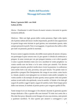 1
Madre dell'Eucaristia
Messaggi dell'anno 2002
Roma, 5 gennaio 2002 - ore 18:40
Lettera di Dio
Marisa - Finalmente ti vedo! Grazie di essere venuta a trovarmi in questo
momento difficile.
Madonna - Miei cari figli, grazie della vostra presenza. Ogni volta ripeto
che il primo sabato del mese è molto importante, perché le mie apparizioni
in questo luogo sono iniziate in quel giorno, ma nonostante questo, siete
sempre presenti in pochi. Non vi scoraggiate, c'è qualcuno che soffre e offre
per tutti voi presenti, perché lo meritate.
Il nuovo anno è appena iniziato, dovrebbe essere pieno di amore e di pace,
ma purtroppo la pace ancora non c'è; per questo vi chiedo di continuare a
pregare. Io sono venuta per voi, per pregare insieme a voi e dirvi quanto
vi amo e quanto desidero stare con voi e ascoltare le vostre preghiere. La
vostra sorella non sta bene e io le sono vicina per aiutarla. Voi dovete
pregare per aiutarla, perché è molto duro vivere la passione. Le sofferenze
sono molto forti e da sola, poverina, non può farcela. Voi potete stare in
ginocchio e pregare Dio Onnipotente che venga in suo aiuto, come faccio
io. Amate, amatevi, non ripiegatevi su voi stessi e siate umili e semplici. La
vostra sorella vi dà esempio di tutto questo; senza queste virtù non potete
andare avanti nella vita spirituale, verso la santità. A Natale vi ho fatto gli
auguri di santità e oggi li ripeto: auguri di santità a tutti. Siete troppo presi
dalle cose terrene, le mettete al primo posto e poi vengono quelle di Dio.
Tanto tempo fa in un messaggio vi ho chiesto: durante la giornata quanto
tempo dedicate a Dio e quanto alle cose terrene? Vi siete resi conto che a
Dio date ben poco. Quando avete bisogno di una cosa terrena, siete pronti
a qualsiasi sacrificio. Vi dico questo per aiutarvi a correggervi e per
 