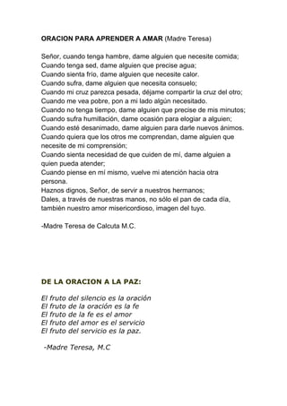ORACION PARA APRENDER A AMAR (Madre Teresa)

Señor, cuando tenga hambre, dame alguien que necesite comida;
Cuando tenga sed, dame alguien que precise agua;
Cuando sienta frío, dame alguien que necesite calor.
Cuando sufra, dame alguien que necesita consuelo;
Cuando mi cruz parezca pesada, déjame compartir la cruz del otro;
Cuando me vea pobre, pon a mi lado algún necesitado.
Cuando no tenga tiempo, dame alguien que precise de mis minutos;
Cuando sufra humillación, dame ocasión para elogiar a alguien;
Cuando esté desanimado, dame alguien para darle nuevos ánimos.
Cuando quiera que los otros me comprendan, dame alguien que
necesite de mi comprensión;
Cuando sienta necesidad de que cuiden de mí, dame alguien a
quien pueda atender;
Cuando piense en mí mismo, vuelve mi atención hacia otra
persona.
Haznos dignos, Señor, de servir a nuestros hermanos;
Dales, a través de nuestras manos, no sólo el pan de cada día,
también nuestro amor misericordioso, imagen del tuyo.

-Madre Teresa de Calcuta M.C.




DE LA ORACION A LA PAZ:

El   fruto   del silencio es la oración
El   fruto   de la oración es la fe
El   fruto   de la fe es el amor
El   fruto   del amor es el servicio
El   fruto   del servicio es la paz.

-Madre Teresa, M.C
 