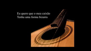 Eu quero que o meu caixãoTenha uma forma bizarra