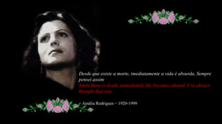 Desde que existe a morte, imediatamente a vida é absurda. Semprepensei assimSincethereisdeath, immediatelylifebecomesabsurd. I’vealwaysthoughtthatway− Amália Rodrigues − 1920-1999  
